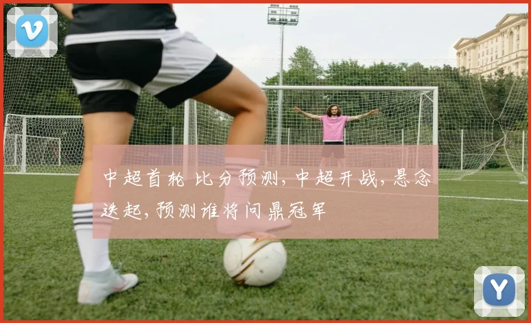 中超首轮 比分预测,中超开战,悬念迭起,预测谁将问鼎冠军
